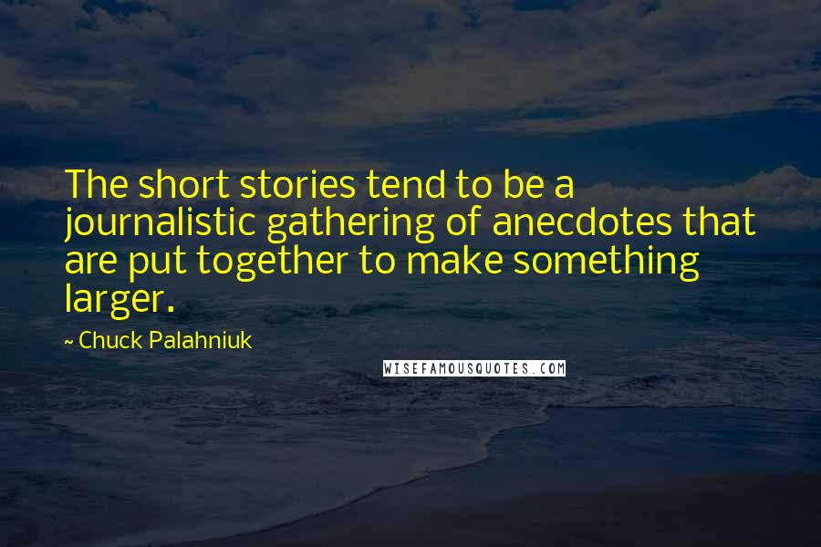 Chuck Palahniuk Quotes: The short stories tend to be a journalistic gathering of anecdotes that are put together to make something larger.