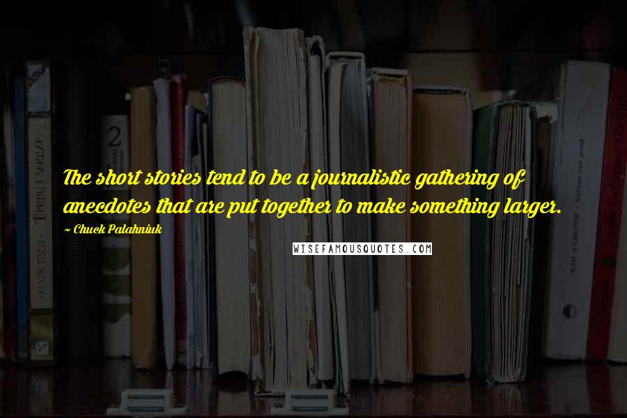 Chuck Palahniuk Quotes: The short stories tend to be a journalistic gathering of anecdotes that are put together to make something larger.