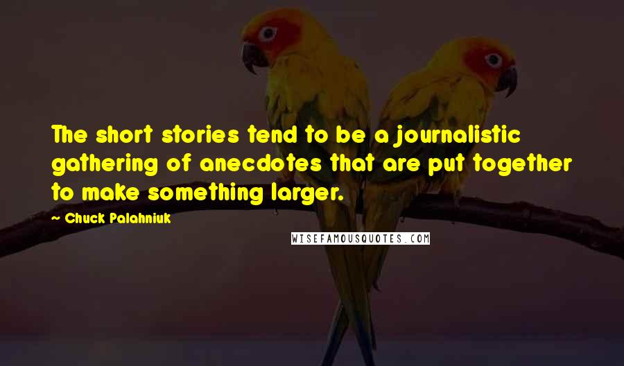 Chuck Palahniuk Quotes: The short stories tend to be a journalistic gathering of anecdotes that are put together to make something larger.