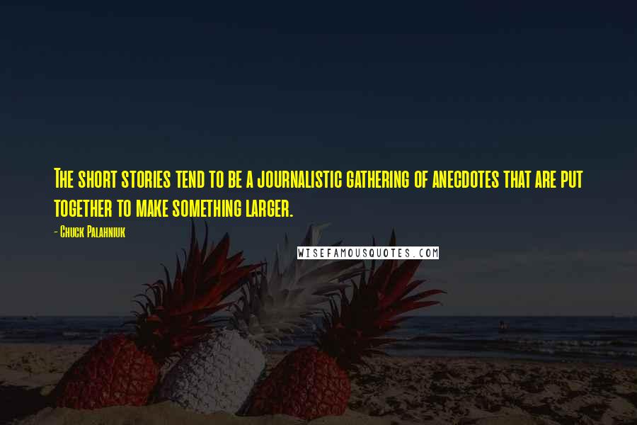 Chuck Palahniuk Quotes: The short stories tend to be a journalistic gathering of anecdotes that are put together to make something larger.