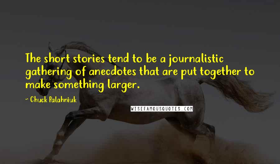 Chuck Palahniuk Quotes: The short stories tend to be a journalistic gathering of anecdotes that are put together to make something larger.