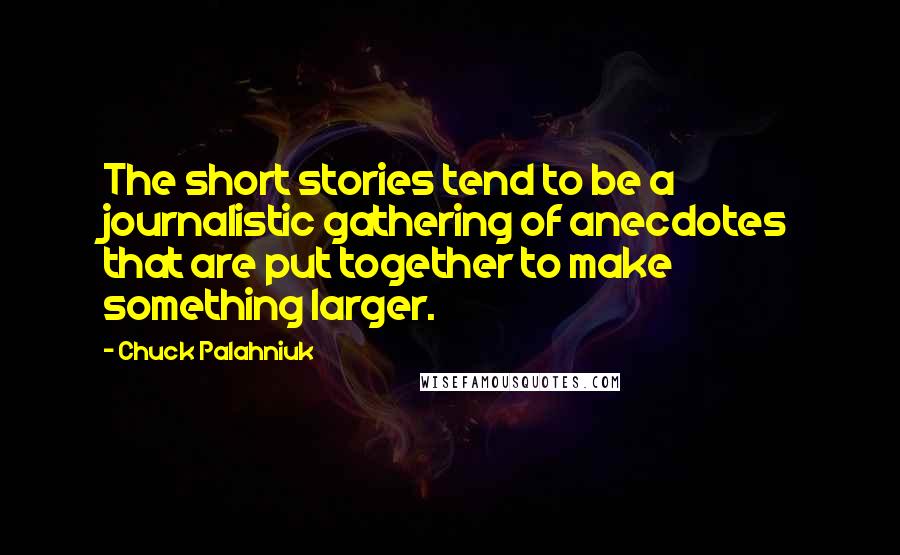 Chuck Palahniuk Quotes: The short stories tend to be a journalistic gathering of anecdotes that are put together to make something larger.