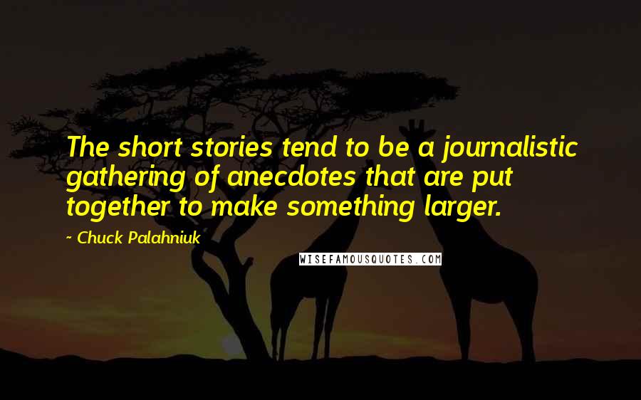 Chuck Palahniuk Quotes: The short stories tend to be a journalistic gathering of anecdotes that are put together to make something larger.