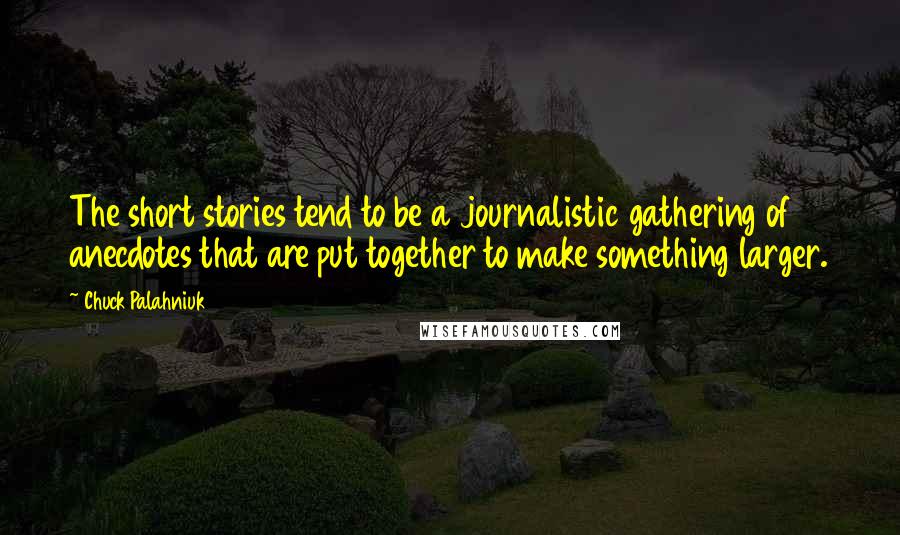 Chuck Palahniuk Quotes: The short stories tend to be a journalistic gathering of anecdotes that are put together to make something larger.