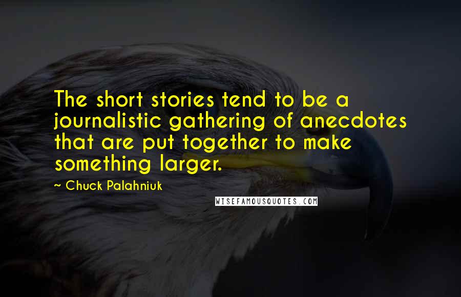 Chuck Palahniuk Quotes: The short stories tend to be a journalistic gathering of anecdotes that are put together to make something larger.