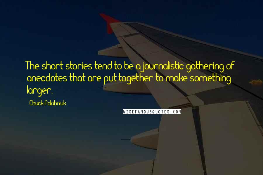 Chuck Palahniuk Quotes: The short stories tend to be a journalistic gathering of anecdotes that are put together to make something larger.