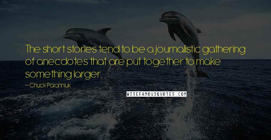 Chuck Palahniuk Quotes: The short stories tend to be a journalistic gathering of anecdotes that are put together to make something larger.