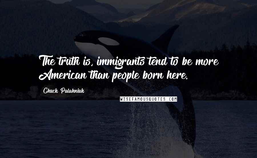 Chuck Palahniuk Quotes: The truth is, immigrants tend to be more American than people born here.