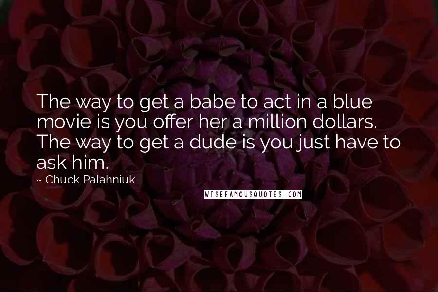 Chuck Palahniuk Quotes: The way to get a babe to act in a blue movie is you offer her a million dollars. The way to get a dude is you just have to ask him.