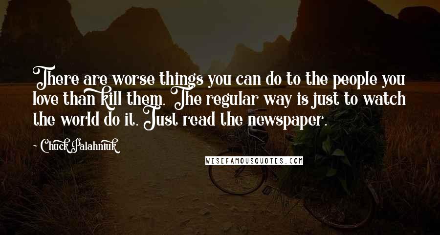 Chuck Palahniuk Quotes: There are worse things you can do to the people you love than kill them. The regular way is just to watch the world do it. Just read the newspaper.