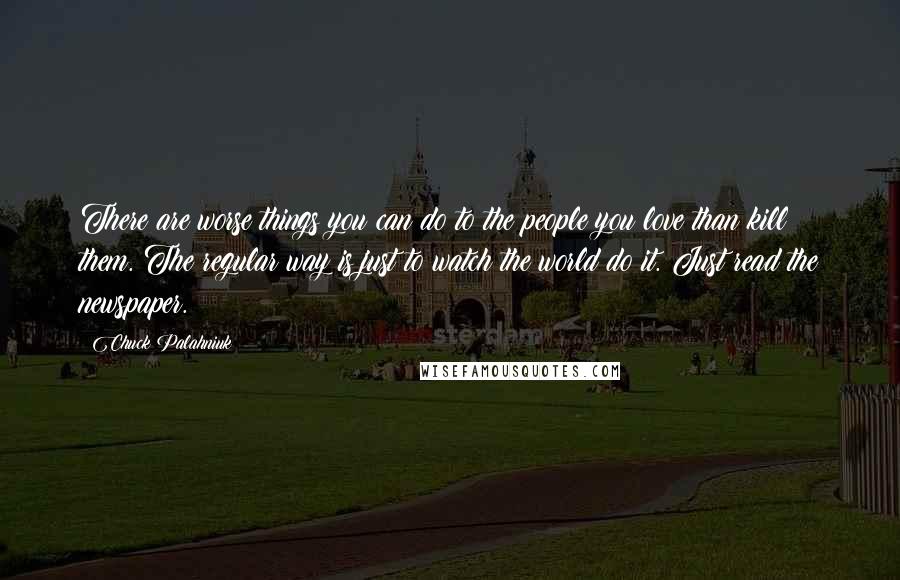 Chuck Palahniuk Quotes: There are worse things you can do to the people you love than kill them. The regular way is just to watch the world do it. Just read the newspaper.