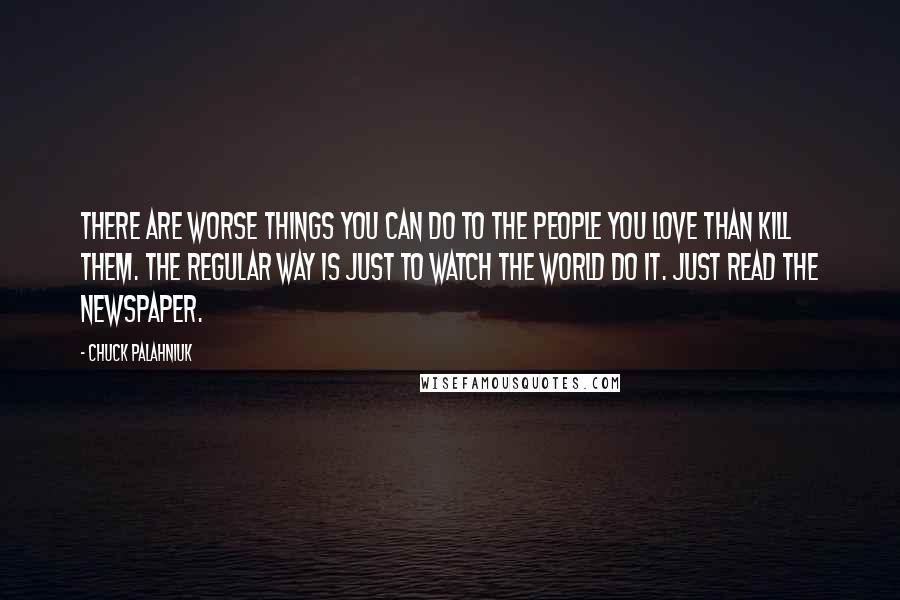 Chuck Palahniuk Quotes: There are worse things you can do to the people you love than kill them. The regular way is just to watch the world do it. Just read the newspaper.