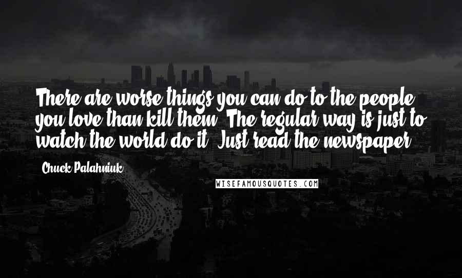 Chuck Palahniuk Quotes: There are worse things you can do to the people you love than kill them. The regular way is just to watch the world do it. Just read the newspaper.