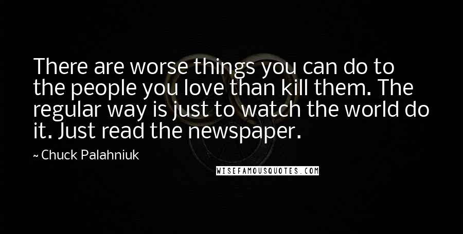 Chuck Palahniuk Quotes: There are worse things you can do to the people you love than kill them. The regular way is just to watch the world do it. Just read the newspaper.