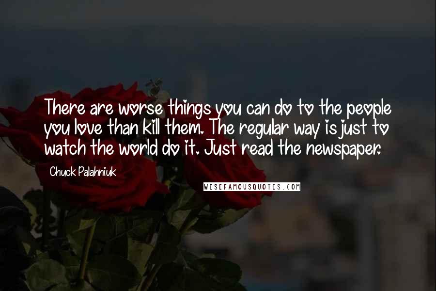 Chuck Palahniuk Quotes: There are worse things you can do to the people you love than kill them. The regular way is just to watch the world do it. Just read the newspaper.