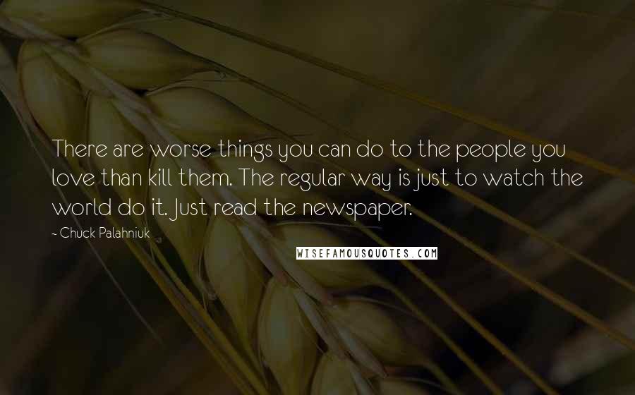 Chuck Palahniuk Quotes: There are worse things you can do to the people you love than kill them. The regular way is just to watch the world do it. Just read the newspaper.