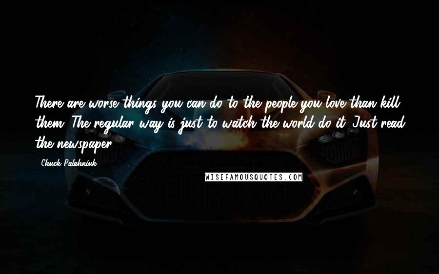 Chuck Palahniuk Quotes: There are worse things you can do to the people you love than kill them. The regular way is just to watch the world do it. Just read the newspaper.