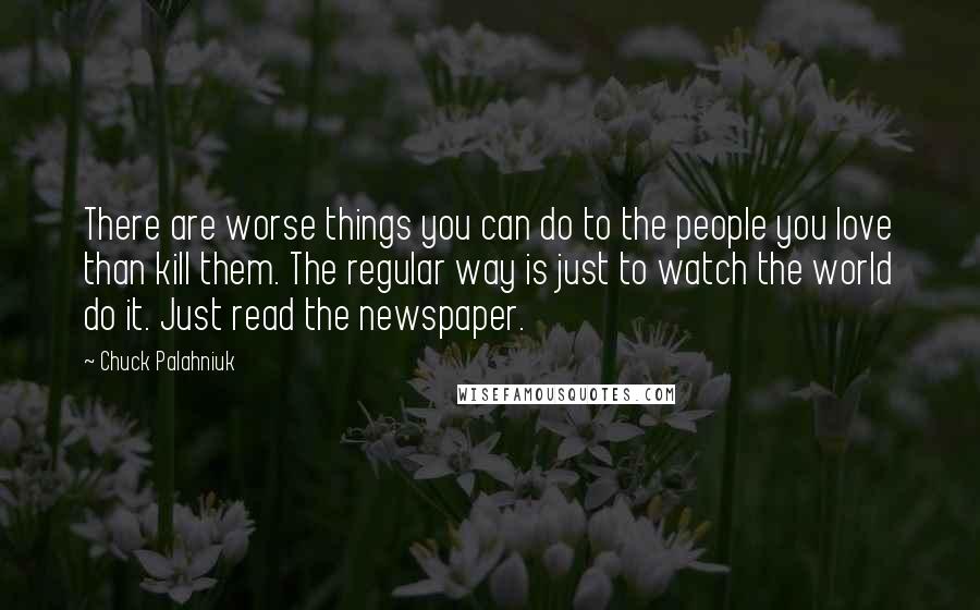 Chuck Palahniuk Quotes: There are worse things you can do to the people you love than kill them. The regular way is just to watch the world do it. Just read the newspaper.