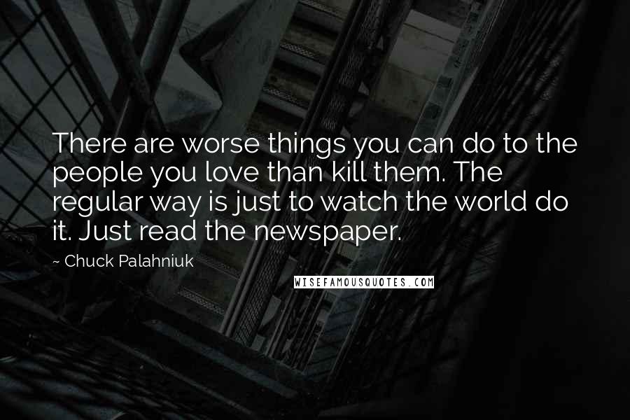 Chuck Palahniuk Quotes: There are worse things you can do to the people you love than kill them. The regular way is just to watch the world do it. Just read the newspaper.