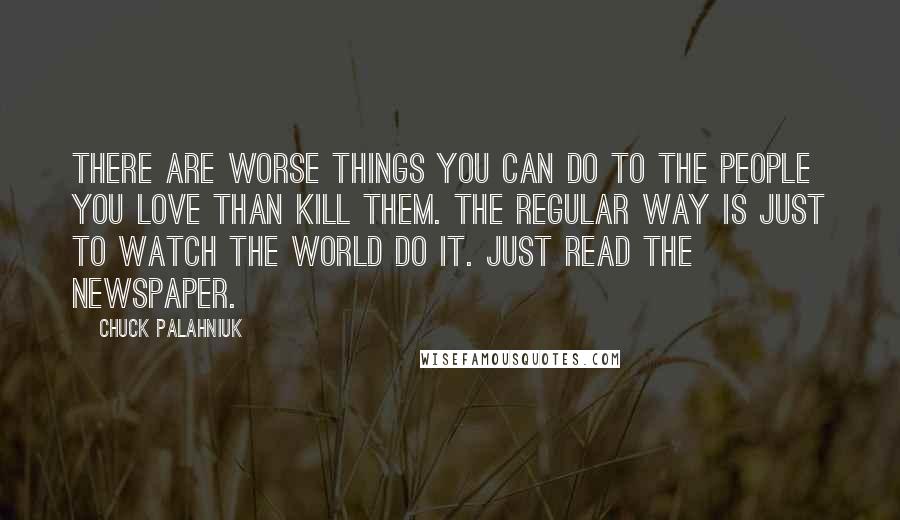 Chuck Palahniuk Quotes: There are worse things you can do to the people you love than kill them. The regular way is just to watch the world do it. Just read the newspaper.