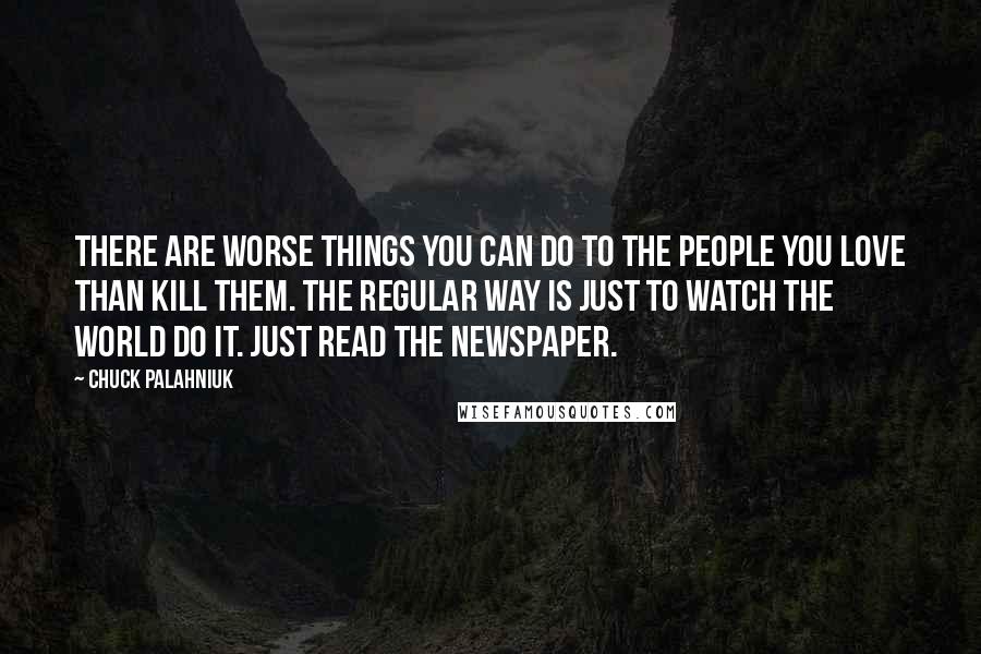 Chuck Palahniuk Quotes: There are worse things you can do to the people you love than kill them. The regular way is just to watch the world do it. Just read the newspaper.
