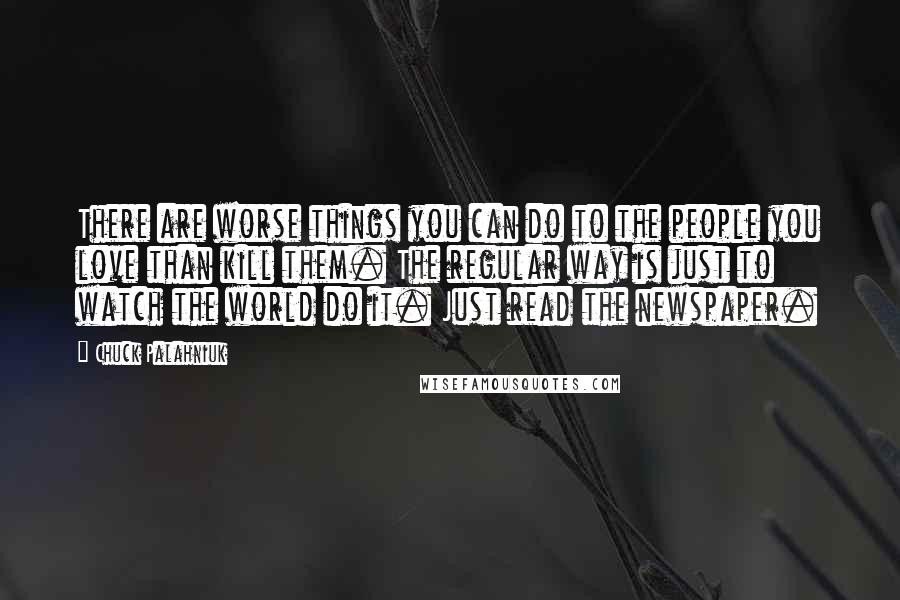 Chuck Palahniuk Quotes: There are worse things you can do to the people you love than kill them. The regular way is just to watch the world do it. Just read the newspaper.