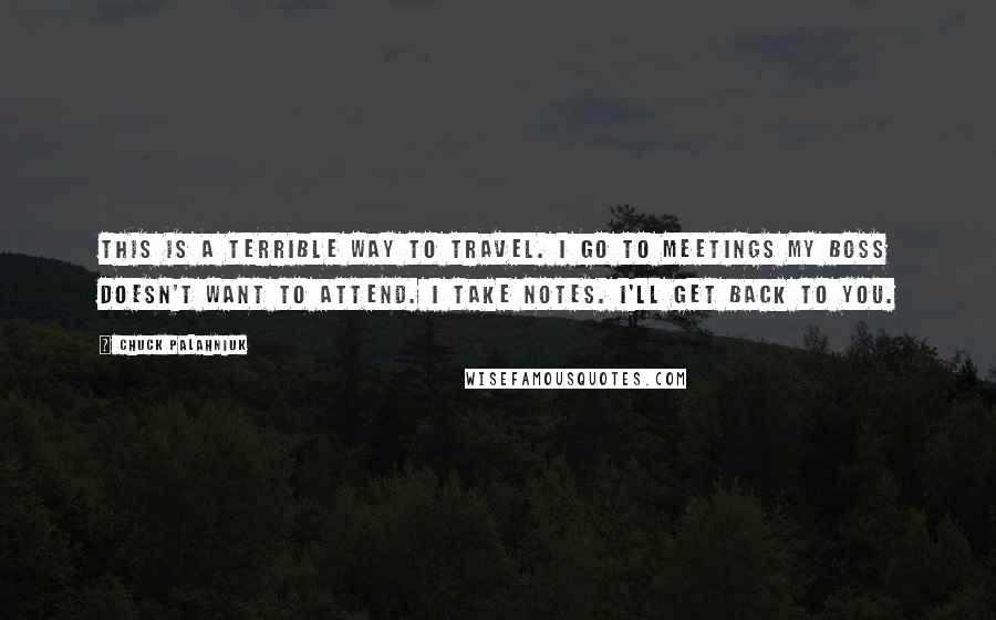Chuck Palahniuk Quotes: This is a terrible way to travel. I go to meetings my boss doesn't want to attend. I take notes. I'll get back to you.