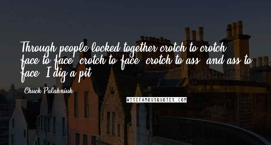 Chuck Palahniuk Quotes: Through people locked together crotch to crotch, face to face, crotch to face, crotch to ass, and ass to face, I dig a pit.