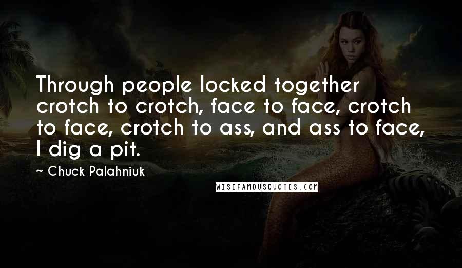 Chuck Palahniuk Quotes: Through people locked together crotch to crotch, face to face, crotch to face, crotch to ass, and ass to face, I dig a pit.