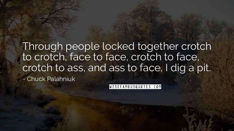 Chuck Palahniuk Quotes: Through people locked together crotch to crotch, face to face, crotch to face, crotch to ass, and ass to face, I dig a pit.