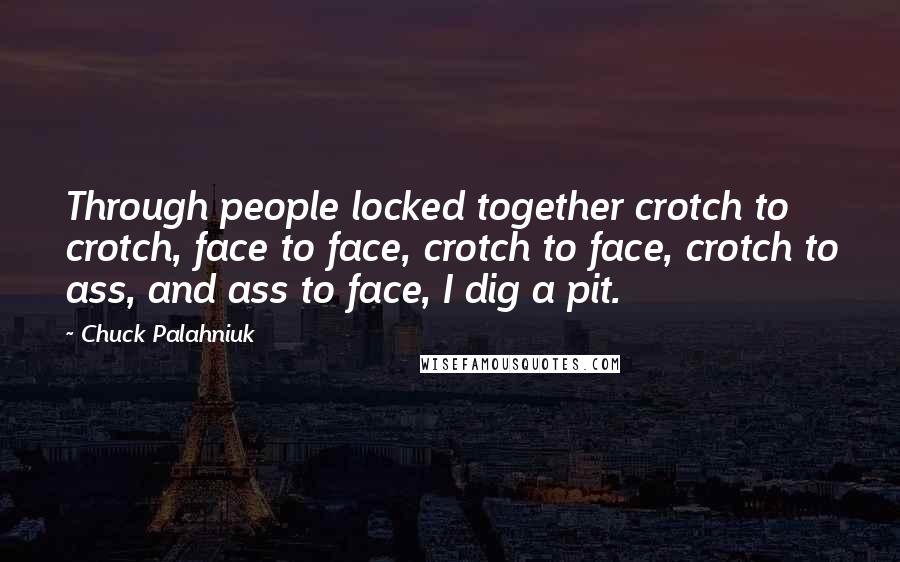 Chuck Palahniuk Quotes: Through people locked together crotch to crotch, face to face, crotch to face, crotch to ass, and ass to face, I dig a pit.