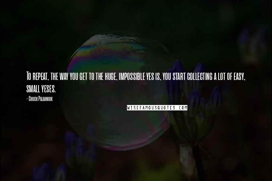 Chuck Palahniuk Quotes: To repeat, the way you get to the huge, impossible yes is, you start collecting a lot of easy, small yeses.