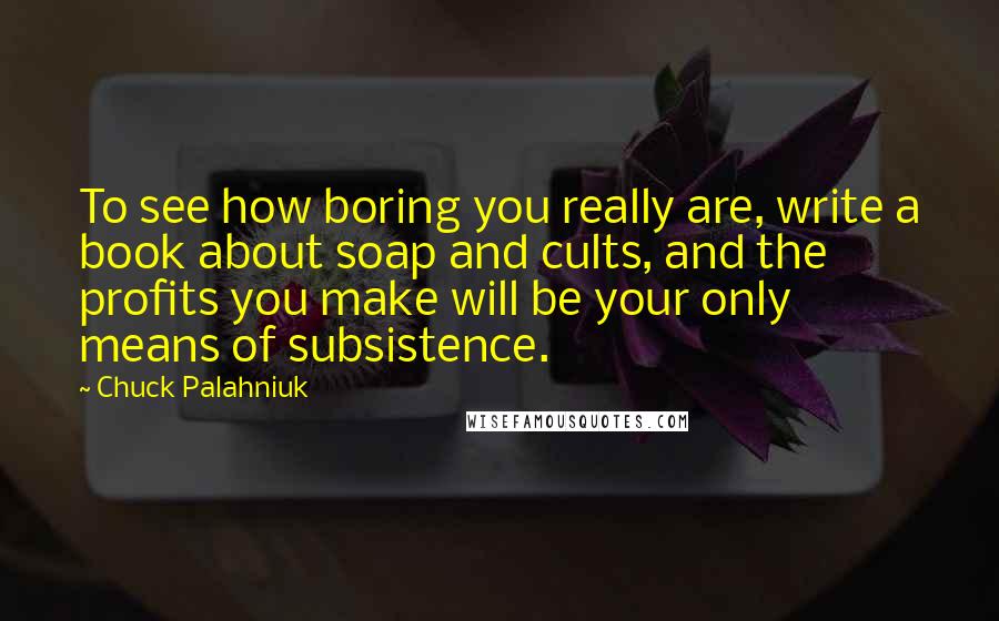 Chuck Palahniuk Quotes: To see how boring you really are, write a book about soap and cults, and the profits you make will be your only means of subsistence.