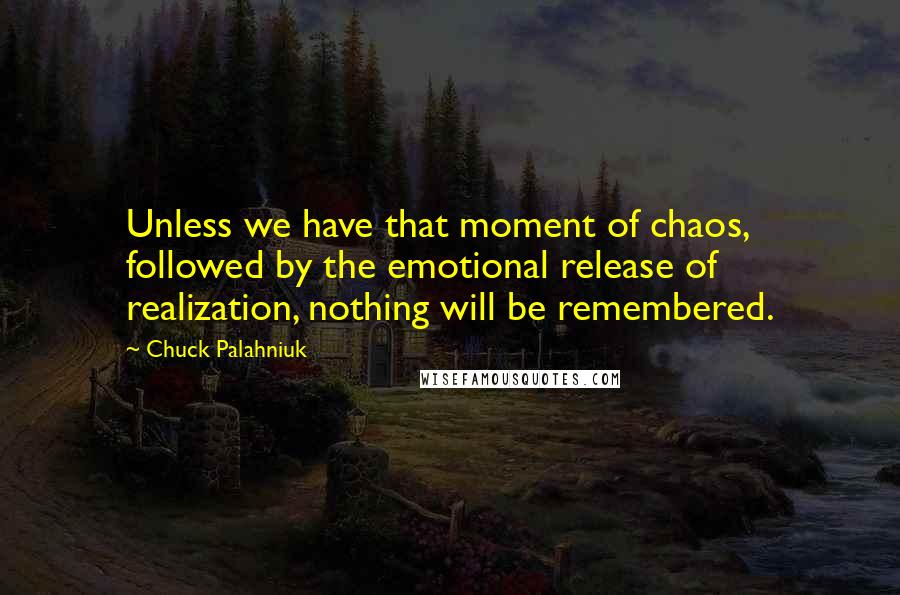 Chuck Palahniuk Quotes: Unless we have that moment of chaos, followed by the emotional release of realization, nothing will be remembered.