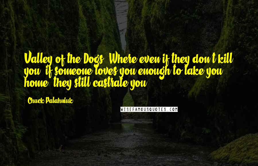 Chuck Palahniuk Quotes: Valley of the Dogs. Where even if they don't kill you, if someone loves you enough to take you home, they still castrate you.