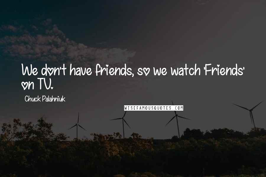 Chuck Palahniuk Quotes: We don't have friends, so we watch 'Friends' on TV.