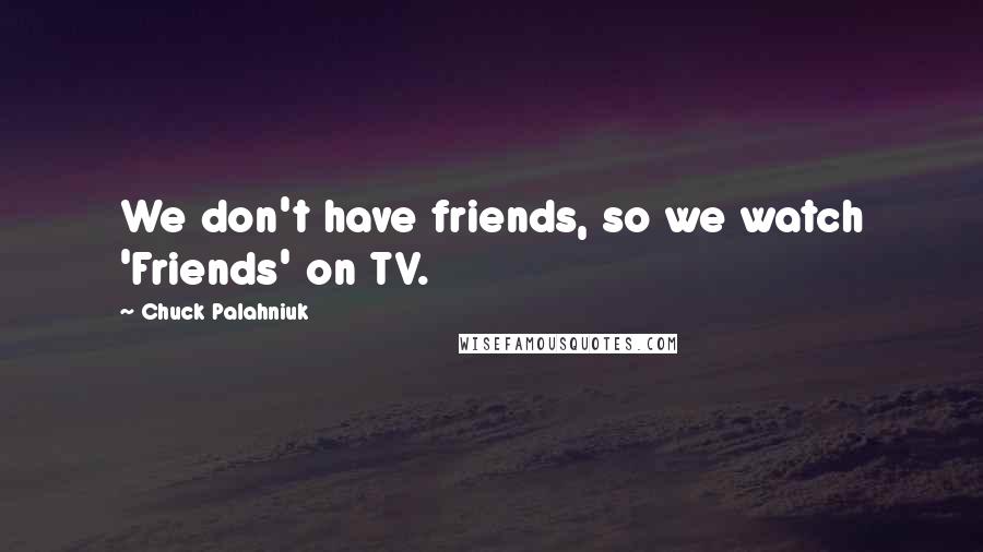 Chuck Palahniuk Quotes: We don't have friends, so we watch 'Friends' on TV.