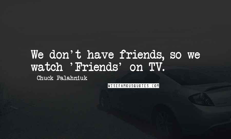 Chuck Palahniuk Quotes: We don't have friends, so we watch 'Friends' on TV.