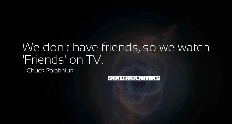 Chuck Palahniuk Quotes: We don't have friends, so we watch 'Friends' on TV.