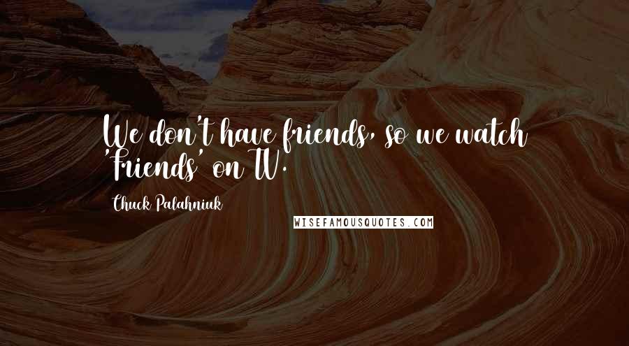 Chuck Palahniuk Quotes: We don't have friends, so we watch 'Friends' on TV.