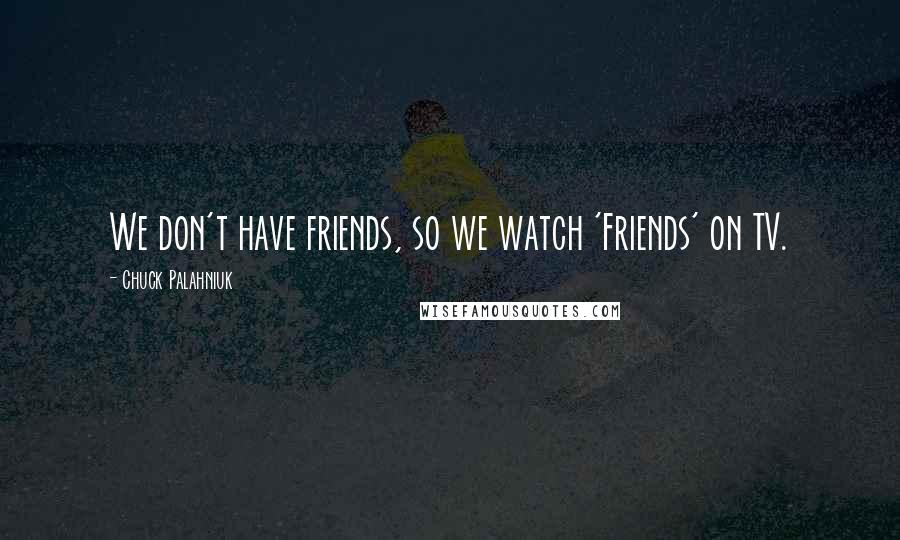 Chuck Palahniuk Quotes: We don't have friends, so we watch 'Friends' on TV.