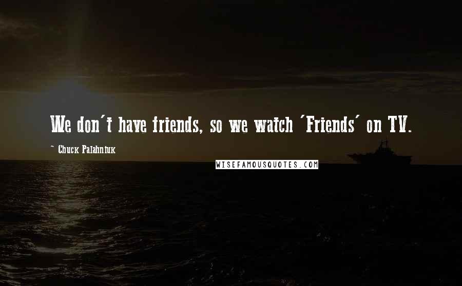 Chuck Palahniuk Quotes: We don't have friends, so we watch 'Friends' on TV.