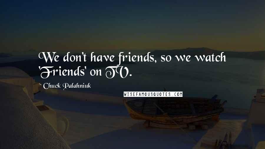 Chuck Palahniuk Quotes: We don't have friends, so we watch 'Friends' on TV.
