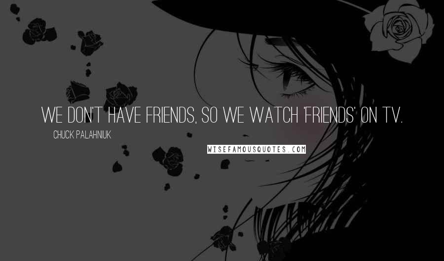 Chuck Palahniuk Quotes: We don't have friends, so we watch 'Friends' on TV.