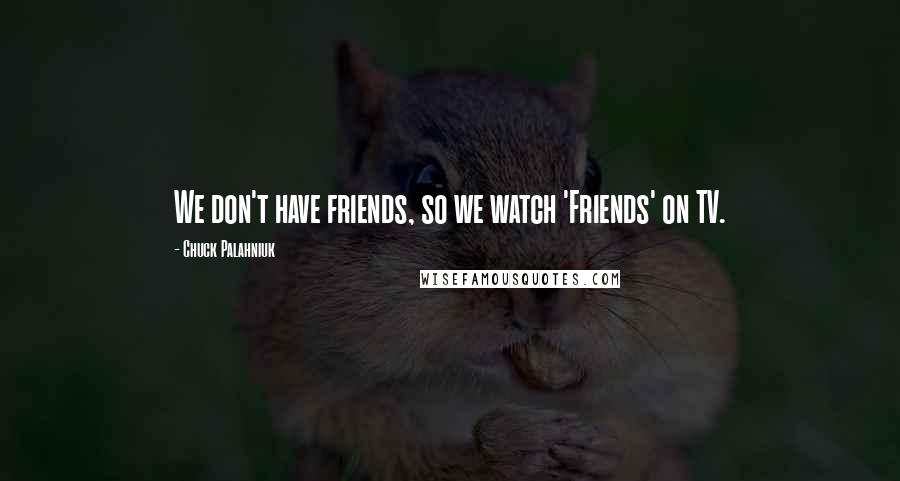 Chuck Palahniuk Quotes: We don't have friends, so we watch 'Friends' on TV.