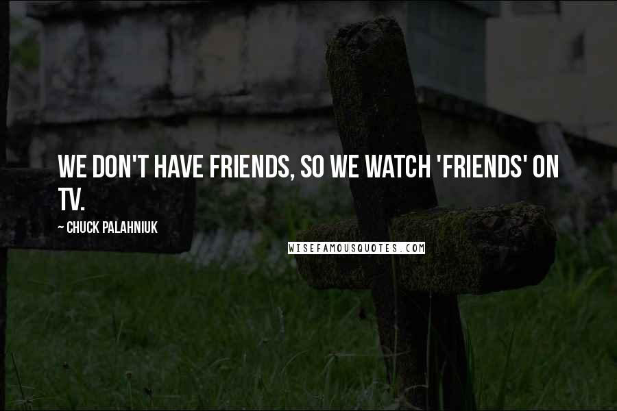 Chuck Palahniuk Quotes: We don't have friends, so we watch 'Friends' on TV.
