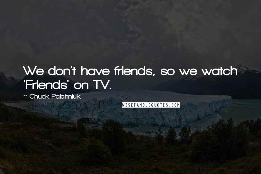 Chuck Palahniuk Quotes: We don't have friends, so we watch 'Friends' on TV.