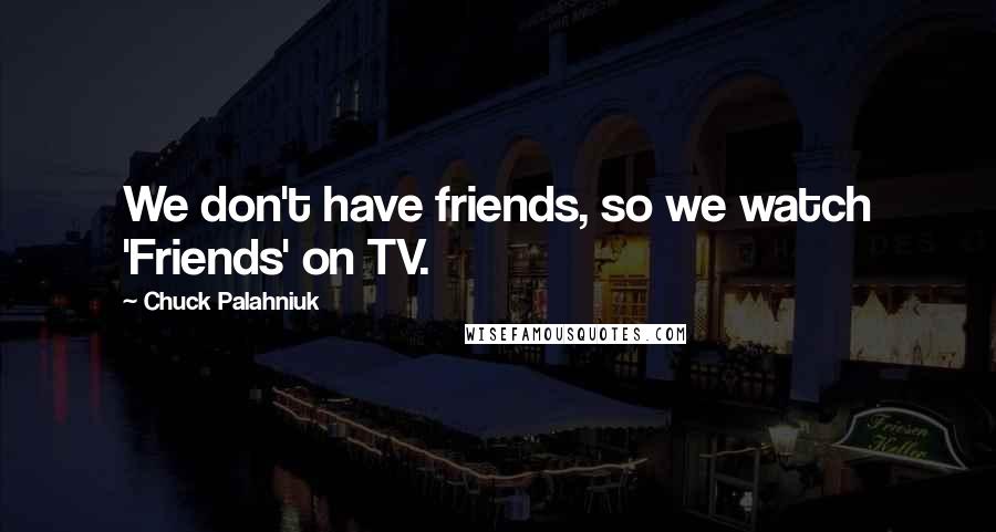 Chuck Palahniuk Quotes: We don't have friends, so we watch 'Friends' on TV.