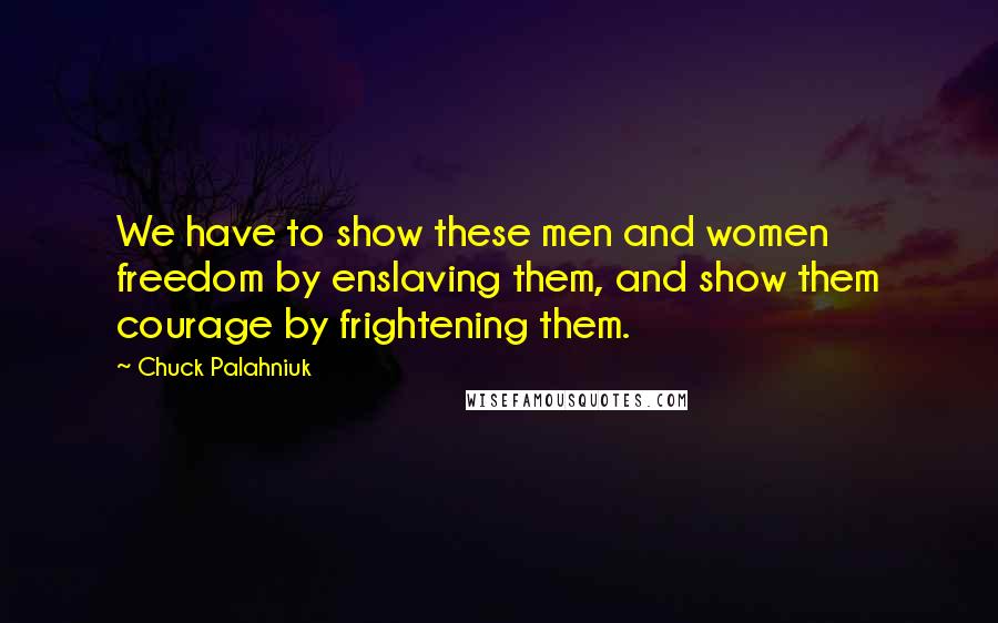 Chuck Palahniuk Quotes: We have to show these men and women freedom by enslaving them, and show them courage by frightening them.