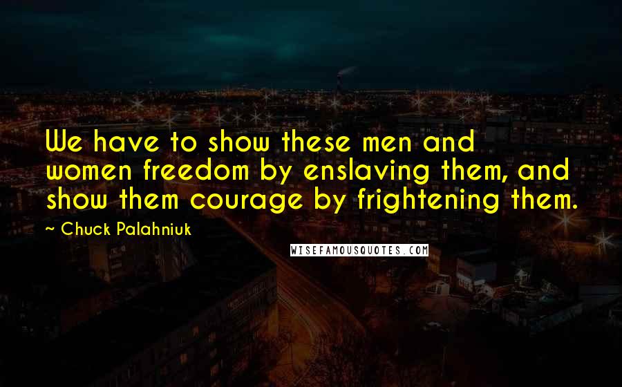 Chuck Palahniuk Quotes: We have to show these men and women freedom by enslaving them, and show them courage by frightening them.